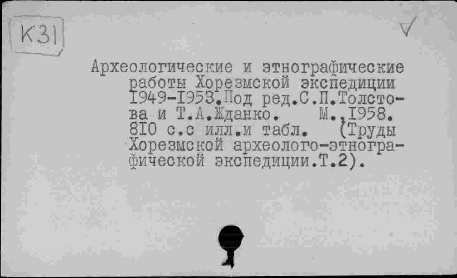 ﻿Археологические и этнографические работы Хорезмской экспедиции 1949-1953.Под ред.С.П.Толстова и Т.А.Іданко. M..I958. 810 с.с илл.и табл. (Труды Хорезмской археолого-этнографической экспедиции.!.2).